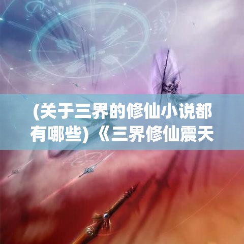 (关于三界的修仙小说都有哪些) 《三界修仙震天下：探求天地奥秘，掌控永恒命运》——揭秘仙界精粹，天人合一，修为冲霄！